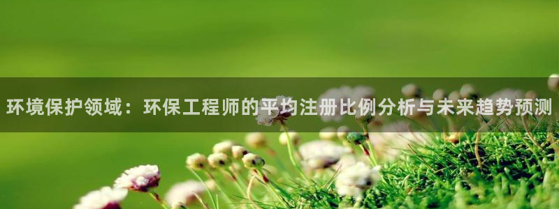 彩名堂彩：环境保护领域：环保工程师的平均注册比例分析与未来趋
