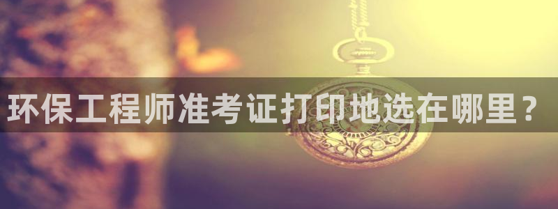 彩名堂下载官网：环保工程师准考证打印地选在哪里？
